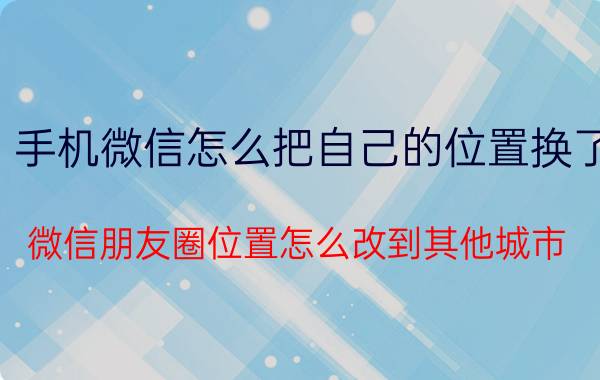 手机微信怎么把自己的位置换了 微信朋友圈位置怎么改到其他城市？